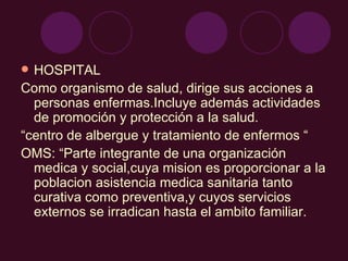 HOSPITAL Como organismo de salud, dirige sus acciones a personas enfermas.Incluye además actividades de promoción y protección a la salud. “ centro de albergue y tratamiento de enfermos “ OMS: “Parte integrante de una organización medica y social,cuya mision es proporcionar a la poblacion asistencia medica sanitaria tanto curativa como preventiva,y cuyos servicios externos se irradican hasta el ambito familiar. 