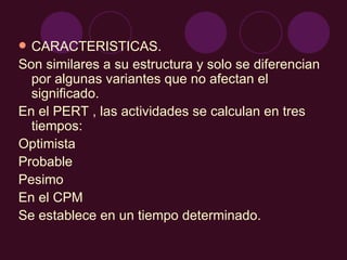 CARACTERISTICAS. Son similares a su estructura y solo se diferencian por algunas variantes que no afectan el significado. En el PERT , las actividades se calculan en tres tiempos: Optimista  Probable Pesimo En el CPM  Se establece en un tiempo determinado. 