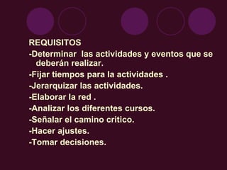REQUISITOS -Determinar  las actividades y eventos que se deberán realizar. -Fijar tiempos para la actividades . -Jerarquizar las actividades. -Elaborar la red . -Analizar los diferentes cursos. -Señalar el camino critico. -Hacer ajustes. -Tomar decisiones. 