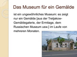 Das Museum für ein Gemälde
ist ein ungewöhnliches Museum: es zeigt
nur ein Gemälde [aus der Tretjakow-
Gemäldegalerie, der Ermitage, dem
Russischen Museum usw.] im Laufe von
mehreren Monaten.
 