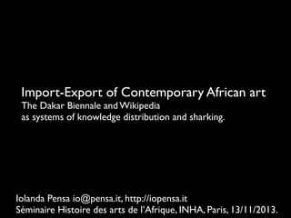 Import-Export of Contemporary African art
The Dakar Biennale and Wikipedia
as systems of knowledge distribution and sharking.

Iolanda Pensa io@pensa.it, http://iopensa.it
Séminaire Histoire des arts de l’Afrique, INHA, Paris, 13/11/2013.

 