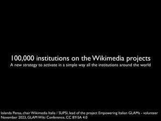 100,000 institutions on the Wikimedia projects
A new strategy to activate in a simple way all the institutions around the world
Iolanda Pensa, chair Wikimedia Italia / SUPSI, lead of the project Empowering Italian GLAMs - volunteer
November 2023, GLAM Wiki Conference, CC BY-SA 4.0
 