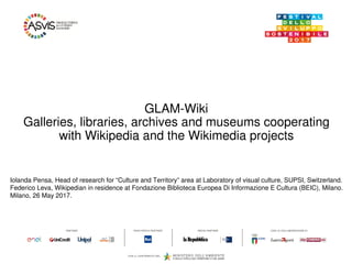 GLAM-Wiki
Galleries, libraries, archives and museums cooperating
with Wikipedia and the Wikimedia projects
Iolanda Pensa, Head of research for “Culture and Territory” area at Laboratory of visual culture, SUPSI, Switzerland.
Federico Leva, Wikipedian in residence at Fondazione Biblioteca Europea Di Informazione E Cultura (BEIC), Milano.
Milano, 26 May 2017.
 