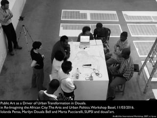 Ars&Urbis International Workshop, 2007, cc by-sa.
Public Art as a Driver of Urban Transformation in Douala.
in Re-Imagining the African City:The Arts and Urban Politics.Workshop Basel, 11/03/2016.
Iolanda Pensa, Marilyn Douala Bell and Marta Pucciarelli, SUPSI and doual’art.
 