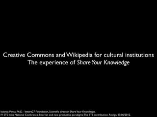 Creative Commons and Wikipedia for cultural institutions
           The experience of Share Your Knowledge




Iolanda Pensa, Ph.D. - lettera27 Foundation, Scientiﬁc director Share Your Knowledge.
IV STS Italia National Conference. Internet and new productive paradigms: The STS contribution, Rovigo, 23/06/2012.
 