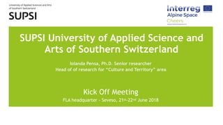 SUPSI University of Applied Science and
Arts of Southern Switzerland
Iolanda Pensa, Ph.D. Senior researcher
Head of of research for “Culture and Territory” area
Kick Off Meeting
FLA headquarter - Seveso, 21st-22nd June 2018
 