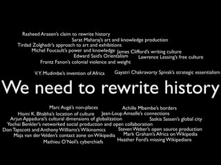 We need to rewrite history
Rasheed Araeen’s claim to rewrite history
Achille Mbembe’s borders
Jean-Loup Amselle’s connections
Steven Weber’s open source production
Lawrence Lessing’s free culture
Yochai Benkler’s networked social production and open collaboration
V.Y. Mudimbe’s invention of Africa
Edward Said’s Orientalism
Michel Foucault’s power and knowledge James Clifford’s writing culture
Gayatri Chakravorty Spivak’s strategic essentialism
Frantz Fanon’s colonial violence and weight
Marc Augé’s non-places
Homi K. Bhabha’s location of culture
Don Tapscott and Anthony Williams’s Wikinomics
Sarat Maharaj’s art and knowledge production
Arjun Appadurai’s cultural dimensions of globalization
Tirdad Zolghadr’s approach to art and exhibitions
Maja van derVelden’s contact zone on Wikipedia
Saskia Sassen’s global city
Mathieu O’Neil’s cyberchiefs
Mark Graham’s Africa on Wikipedia
Heather Ford’s missing Wikipedians
 