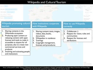 How institutions cooperate
with Wikipedia
Wikipedia promoting cultural
tourism
Wikipedia and Cultural Tourism
1. Sharing content: texts, images,
videos, data, books,
documents
2. Wikipedian in residence
3. Trainings
4. Copyright management,
licenses and procedures
1. Sharing contents in the
Wikimedia ecosystem
2. Producing open content or
releasing content with open
licenses and tools to make it
accessible to anyone for all
purposes, also to create new
commercial services and
products
3. Involving and activating people
and institutions
Pensa, I., & Pucciarelli, M. (2022). "Chapter 2:Wikipedia and cultural tourism". In Handbook on Heritage, SustainableTourism and Digital Media. Cheltenham, UK: Edward Elgar
Publishing, https://meta.wikimedia.org/wiki/User:Iopensa/Wikipedia_and_Cultural_Tourism
How to use Wikipedia
correctly
1. Collaborate :)
2. Respect for vision, rules and
communities
3. Respect for licenses and
attributions
 