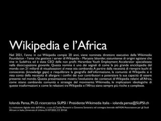 Iolanda Pensa, Ph.D. ricercatrice SUPSI / Presidente Wikimedia Italia - iolanda.pensa@SUPSI.ch
Wikipedia e l’Africa
Nel 2021, l’anno in cui Wikipedia compie 20 anni, viene nominata direttore esecutivo della Wikimedia
Foundation - l’ente che gestisce i server di Wikipedia - Maryana Iskander, statunitense di origini egiziane che
vive in Sudafrica ed è stata CEO della non pro
fi
t Harambee Youth Employment Accelerator specializzata
nella disoccupazione giovanile. Questa nomina è uno dei segnali di come la più grande enciclopedia del
mondo con 21 miliardi di visualizzazioni al mese stia cambiando.A partire dalla necessità di riempire buchi di
conoscenza (knowledge gaps) e riequilibrare la geogra
fi
a dell’informazione, la comunità di Wikipedia si è
resa conto della necessità di allargare i con
fi
ni dei suoi contributori e potenziare la sua capacità di essere
presente nel mondo. Questa presentazione mostra l’evoluzione dei contenuti di Wikipedia relativi all’Africa,
come stiano cambiando comunità e strategie del movimento Wikimedia, le implicazioni ideologiche di
queste trasformazioni e come le relazioni tra Wikipedia e l’Africa siano sempre più ricche e complesse.
La rivoluzione digitale vista dall’Africa, a cura di Cecilia Pennacini e Giovanna Santanera nel convegno biennale dell’ASAI Associazione per gli Studi
Africani in Italia, Università di Urbino, 01/07/2022, CC BY-SA
 