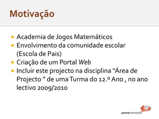  Academia de Jogos Matemáticos
 Envolvimento da comunidade escolar
(Escola de Pais)
 Criação de um Portal Web
 Incluir este projecto na disciplina “Área de
Projecto ” de umaTurma do 12.º Ano , no ano
lectivo 2009/2010
 