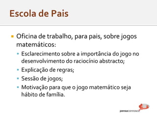  Oficina de trabalho, para pais, sobre jogos
matemáticos:
 Esclarecimento sobre a importância do jogo no
desenvolvimento do raciocínio abstracto;
 Explicação de regras;
 Sessão de jogos;
 Motivação para que o jogo matemático seja
hábito de família.
 