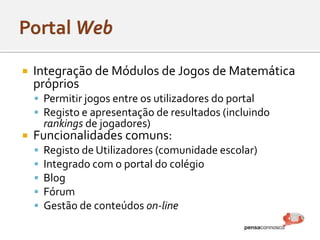  Integração de Módulos de Jogos de Matemática
próprios
 Permitir jogos entre os utilizadores do portal
 Registo e apresentação de resultados (incluindo
rankings de jogadores)
 Funcionalidades comuns:
 Registo de Utilizadores (comunidade escolar)
 Integrado com o portal do colégio
 Blog
 Fórum
 Gestão de conteúdos on-line
 
