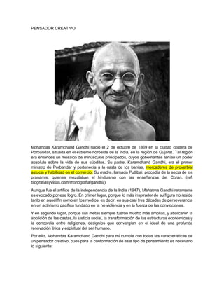 PENSADOR CREATIVO
Mohandas Karamchand Gandhi nació el 2 de octubre de 1869 en la ciudad costera de
Porbandar, situada en el extremo noroeste de la India, en la región de Gujarat. Tal región
era entonces un mosaico de minúsculos principados, cuyos gobernantes tenían un poder
absoluto sobre la vida de sus súbditos. Su padre, Karamchand Gandhi, era el primer
ministro de Porbandar y pertenecía a la casta de los banias, mercaderes de proverbial
astucia y habilidad en el comercio. Su madre, llamada Putlibai, procedía de la secta de los
pranamis, quienes mezclaban el hinduismo con las enseñanzas del Corán. (ref.
biografiasyvidas.com/monografia/gandhi/)
Aunque fue el artífice de la independencia de la India (1947), Mahatma Gandhi raramente
es evocado por ese logro. En primer lugar, porque lo más inspirador de su figura no reside
tanto en aquel fin como en los medios, es decir, en sus casi tres décadas de perseverancia
en un activismo pacífico fundado en la no violencia y en la fuerza de las convicciones.
Y en segundo lugar, porque sus metas siempre fueron mucho más amplias, y abarcaron la
abolición de las castas, la justicia social, la transformación de las estructuras económicas y
la concordia entre religiones, designios que convergían en el ideal de una profunda
renovación ética y espiritual del ser humano.
Por ello, Mohandas Karamchand Gandhi para mí cumple con todas las características de
un pensador creativo, pues para la conformación de este tipo de pensamiento es necesario
lo siguiente:
 