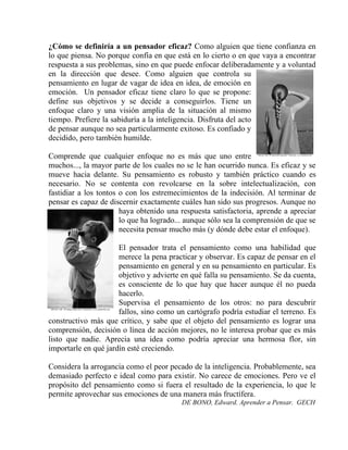 ¿Cómo se definiría a un pensador eficaz? Como alguien que tiene confianza en
lo que piensa. No porque confía en que está en lo cierto o en que vaya a encontrar
respuesta a sus problemas, sino en que puede enfocar deliberadamente y a voluntad
en la dirección que desee. Como alguien que controla su
pensamiento en lugar de vagar de idea en idea, de emoción en
emoción. Un pensador eficaz tiene claro lo que se propone:
define sus objetivos y se decide a conseguirlos. Tiene un
enfoque claro y una visión amplia de la situación al mismo
tiempo. Prefiere la sabiduría a la inteligencia. Disfruta del acto
de pensar aunque no sea particularmente exitoso. Es confiado y
decidido, pero también humilde.

Comprende que cualquier enfoque no es más que uno entre
muchos..., la mayor parte de los cuales no se le han ocurrido nunca. Es eficaz y se
mueve hacia delante. Su pensamiento es robusto y también práctico cuando es
necesario. No se contenta con revolcarse en la sobre intelectualización, con
fastidiar a los tontos o con los estremecimientos de la indecisión. Al terminar de
pensar es capaz de discernir exactamente cuáles han sido sus progresos. Aunque no
                       haya obtenido una respuesta satisfactoria, aprende a apreciar
                       lo que ha logrado... aunque sólo sea la comprensión de que se
                       necesita pensar mucho más (y dónde debe estar el enfoque).

                      El pensador trata el pensamiento como una habilidad que
                      merece la pena practicar y observar. Es capaz de pensar en el
                      pensamiento en general y en su pensamiento en particular. Es
                      objetivo y advierte en qué falla su pensamiento. Se da cuenta,
                      es consciente de lo que hay que hacer aunque él no pueda
                      hacerlo.
                      Supervisa el pensamiento de los otros: no para descubrir
                      fallos, sino como un cartógrafo podría estudiar el terreno. Es
constructivo más que crítico, y sabe que el objeto del pensamiento es lograr una
comprensión, decisión o línea de acción mejores, no le interesa probar que es más
listo que nadie. Aprecia una idea como podría apreciar una hermosa flor, sin
importarle en qué jardín esté creciendo.

Considera la arrogancia como el peor pecado de la inteligencia. Probablemente, sea
demasiado perfecto e ideal como para existir. No carece de emociones. Pero ve el
propósito del pensamiento como si fuera el resultado de la experiencia, lo que le
permite aprovechar sus emociones de una manera más fructífera.
                                         DE BONO, Edward. Aprender a Pensar. GECH
 