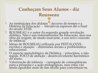  As instituições dos didatas - decurso do tempo e a
História da Educação - iniciativas esparsas até o final
do século XVIII.
 ROUSSEAU é o autor da segunda grande revolução
didática. Não é um sistematizador da Educação, mas sua
obra dá origem, de modo marcante, a um novo conceito
de infância.
 Idéias de ROUSSEAU,utilizada por PESTALOZZI -
escritos e atuação - dimensões sociais a problemática
educacional.
 O aspecto metodológico da Didática - princípios, e não
regras. FOCO de atenção - desenvolvimento harmônico
do aluno.
 Valorização da infância - carregada de conseqüências
para a pesquisa e a ação pedagógicas, mas estas vão
ainda aguardar mais de um século para concretizar-se.
Conheçam Seus Alunos - diz
Rousseau
 