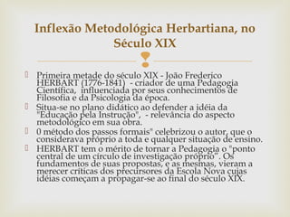  Primeira metade do século XIX - João Frederico
HERBART (1776-1841) - criador de uma Pedagogia
Científica, influenciada por seus conhecimentos de
Filosofia e da Psicologia da época.
 Situa-se no plano didático ao defender a idéia da
"Educação pela Instrução", - relevância do aspecto
metodológico em sua obra.
 0 método dos passos formais" celebrizou o autor, que o
considerava próprio a toda e qualquer situação de ensino.
 HERBART tem o mérito de tornar a Pedagogia o "ponto
central de um círculo de investigação próprio”. Os
fundamentos de suas propostas, e as mesmas, vieram a
merecer críticas dos precursores da Escola Nova cujas
idéias começam a propagar-se ao final do século XIX.
Inflexão Metodológica Herbartiana, no
Século XIX
 