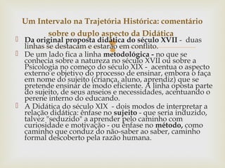 
 Da original proposta didática do século XVII - duas
linhas se destacam e estarão em conflito.
 De um lado fica a linha metodológica - no que se
conhecia sobre a natureza no século XVII ou sobre a
Psicologia no começo do século XIX - acentua o aspecto
externo e objetivo do processo de ensinar, embora o faça
em nome do sujeito (criança, aluno, aprendiz) que se
pretende ensinar de modo eficiente. A linha oposta parte
do sujeito, de seus anseios e necessidades, acentuando o
perene interno do educando.
 A Didática do século XIX - dois modos de interpretar a
relação didática: ênfase no sujeito - que seria induzido,
talvez "seduzido" a aprender pelo caminho com
curiosidade e motivação - ou ênfase no método, como
caminho que conduz do não-saber ao saber, caminho
formal descoberto pela razão humana.
Um Intervalo na Trajetória Histórica: comentário
sobre o duplo aspecto da Didática
 