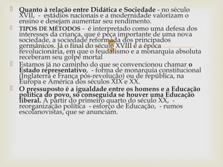
 Quanto à relação entre Didática e Sociedade - no século
XVII, - estádios nacionais e a modernidade valorizam o
ensino e desejam aumentar seu rendimento.
 TIPOS DE MÉTODOS - é interpretado como uma defesa dos
interesses da criança, que é peça importante de uma nova
sociedade, a sociedade reformada dos principados
germânicos. Já o final do século XVIII é a época
revolucionária, em que o feudalismo e a monarquia absoluta
receberam seu golpe mortal
 Estamos já no caminho do que se convencionou chamar o
Estado representativo, - forma de monarquia constitucional
(Inglaterra e França pós-revolução) ou de república, na
Europa e América dos séculos XIX e XX.
 O pressuposto é a igualdade entre os homens e a Educação
política do povo, só conseguida se houver uma Educação
liberal. A partir do primeiro quarto do século XX, -
reorganização política - esforço de Educação, - rumos
escolanovistas, que se anunciam.
 