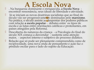
 . Na burguesia dominante e enriquecida, a Escola Nova -
encontrar ressonância, seus ideais de liberdade e atividade.
 Já se iniciam as novas doutrinas socialistas que ao final do
século vão ser progressivamente dominadas pelo marxismo.
Na prática, o século assiste ao despontar dos poderes públicos
com relação a escola popular - debates entre os tipos de
escola e as lutas entre orientações católicas e protestantes, em
países atingidos pela Reforma.
 Descoberta da natureza da criança - a Psicologia do final do
século XIX começa a desvendar - sustenta uma atenção
maior, - aspectos interno e subjetivo do processo didático.
 Relação que só pode ser plenamente compreendida como de
reciprocidade, uma nova onda de pensamento e ação faz o
pêndulo oscilar para o lado do sujeito da Educação.
A Escola Nova
 