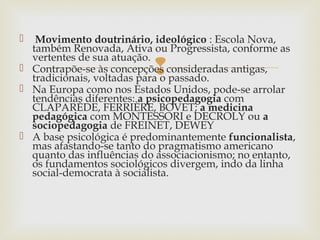 
 Movimento doutrinário, ideológico : Escola Nova,
também Renovada, Ativa ou Progressista, conforme as
vertentes de sua atuação.
 Contrapõe-se às concepções consideradas antigas,
tradicionais, voltadas para o passado.
 Na Europa como nos Estados Unidos, pode-se arrolar
tendências diferentes: a psicopedagogia com
CLAPARÈDE, FERRIÈRE, BOVET; a medicina
pedagógica com MONTESSORI e DECROLY ou a
sociopedagogia de FREINET, DEWEY
 A base psicológica é predominantemente funcionalista,
mas afastando-se tanto do pragmatismo americano
quanto das influências do associacionismo; no entanto,
os fundamentos sociológicos divergem, indo da linha
social-democrata à socialista.
 