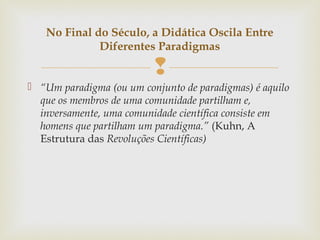 
 “Um paradigma (ou um conjunto de paradigmas) é aquilo
que os membros de uma comunidade partilham e,
inversamente, uma comunidade científica consiste em
homens que partilham um paradigma.” (Kuhn, A
Estrutura das Revoluções Científicas)
No Final do Século, a Didática Oscila Entre
Diferentes Paradigmas
 