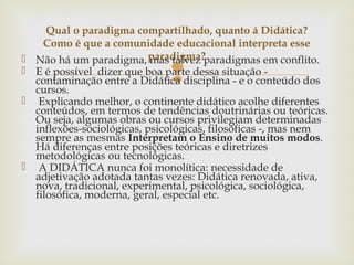 
 Não há um paradigma, mas talvez paradigmas em conflito.
 E é possível dizer que boa parte dessa situação -
contaminação entre a Didática disciplina - e o conteúdo dos
cursos.
 Explicando melhor, o continente didático acolhe diferentes
conteúdos, em termos de tendências doutrinárias ou teóricas.
Ou seja, algumas obras ou cursos privilegiam determinadas
inflexões-sociológicas, psicológicas, filosóficas -, mas nem
sempre as mesmas Interpretam o Ensino de muitos modos.
Há diferenças entre posições teóricas e diretrizes
metodológicas ou tecnológicas.
 A DIDÁTICA nunca foi monolítica: necessidade de
adjetivação adotada tantas vezes: Didática renovada, ativa,
nova, tradicional, experimental, psicológica, sociológica,
filosófica, moderna, geral, especial etc.
Qual o paradigma compartilhado, quanto á Didática?
Como é que a comunidade educacional interpreta esse
paradigma?
 
