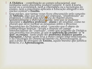 
 A Didática - contribuição ao campo educacional, que
nenhuma outra disciplina poderá cumprir. E nem a teoria
social ou a econômica, nem a cibernética ou a tecnologia do
ensino, nem a psicologia aplicada à Educação atingem o seu
núcleo central: o Ensino.
 Esse núcleo, que tantas vezes ficou obscurecido pelo conceito
de Método, algo que deveria ser entregue, "presenteado" ao
professor, e outras pela relevância do sujeito-aluno,
unilateralmente e individualmente, sem que se pudesse
discernir a dialética professor - aluno ( no singular, como no
plural) que deve nortear as pesquisas sobre o processo
 Inquietações da Didática atual - conceito que é objeto de
controvérsias teóricas - levam a disputa ao campo
interdisciplinar do "currículo", como que exigindo da Didática
que proceda sua invasão, já que o conteúdo do ensino - o "o
quê" se ensina - tanto pode ser problema didático quanto
curricular. Outras vezes leva a outro campo inter-relacionado,
o da Psicologia do Desenvolvimento ou Aprendizagem, já
que o êxito do processo de Ensino, aquilo mesmo que justifica
tentá-lo, é a Aprendizagem.
 