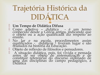  Um Tempo de Didática Difusa
 Como adjetivo – didática - é um termo
conhecido desde a Grécia antiga, indicando que
o objeto ou a ação qualificada diz respeito ao
ensino.
 No lar e na escola, procedimentos assim
qualificados - didáticos - tiveram lugar e são
relatados na história da Educação.
 Objeto de reflexão de filósofos e pensadores.
 A situação didática, pois, foi vivida e pensada
antes de ser objeto de sistematização e de
constituir referencial do discurso ordenado de
uma das disciplinas do campo pedagógico, a
Didática
Trajetória Histórica da
DIDÁTICA
 