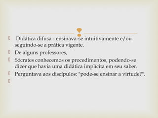  Didática difusa - ensinava-se intuitivamente e/ou
seguindo-se a prática vigente.
 De alguns professores,
 Sócrates conhecemos os procedimentos, podendo-se
dizer que havia uma didática implícita em seu saber.
 Perguntava aos discípulos: "pode-se ensinar a virtude?".

 