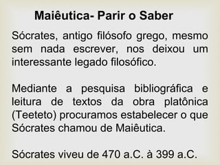 Sócrates, antigo filósofo grego, mesmo
sem nada escrever, nos deixou um
interessante legado filosófico.
Mediante a pesquisa bibliográfica e
leitura de textos da obra platônica
(Teeteto) procuramos estabelecer o que
Sócrates chamou de Maiêutica.
Sócrates viveu de 470 a.C. à 399 a.C.
Maiêutica- Parir o Saber
 