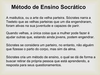 A maiêutica, ou a arte da velha parteira. Sócrates narra a
Teeteto que as velhas parteiras que um dia engendraram,
foram ativas na sua juventude e capazes de parir.
Quando velhas, a única coisa que a mulher pode fazer é
ajudar outras que, estando ainda jovens, podem engendrar.
Sócrates se considera um parteiro, no entanto, não alguém
que fizesse o parto do corpo, mas sim da alma.
Sócrates cria um método de ensino, o qual se dá de forma a
buscar retirar da própria pessoa que está aprendendo, a
resposta para seus questionamentos.
Método de Ensino Socrático
 