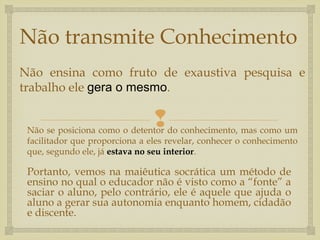 
Não transmite Conhecimento
Portanto, vemos na maiêutica socrática um método de
ensino no qual o educador não é visto como a “fonte” a
saciar o aluno, pelo contrário, ele é aquele que ajuda o
aluno a gerar sua autonomia enquanto homem, cidadão
e discente.
Não ensina como fruto de exaustiva pesquisa e
trabalho ele gera o mesmo.
Não se posiciona como o detentor do conhecimento, mas como um
facilitador que proporciona a eles revelar, conhecer o conhecimento
que, segundo ele, já estava no seu interior.
 