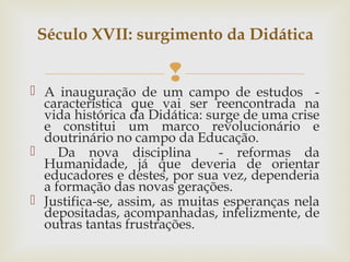 
 A inauguração de um campo de estudos -
característica que vai ser reencontrada na
vida histórica da Didática: surge de uma crise
e constitui um marco revolucionário e
doutrinário no campo da Educação.
 Da nova disciplina - reformas da
Humanidade, já que deveria de orientar
educadores e destes, por sua vez, dependeria
a formação das novas gerações.
 Justifica-se, assim, as muitas esperanças nela
depositadas, acompanhadas, infelizmente, de
outras tantas frustrações.
Século XVII: surgimento da Didática
    
 