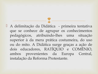 
 A delimitação da Didática - primeira tentativa
que se conhece de agrupar os conhecimentos
pedagógicos, atribuindo-lhes uma situação
superior à da mera prática costumeira, do uso
ou do mito. A Didática surge graças a ação de
dois educadores, RATÍQUIO e COMÊNIO,
ambos provenientes da Europa Central,
instalação da Reforma Protestante.
 