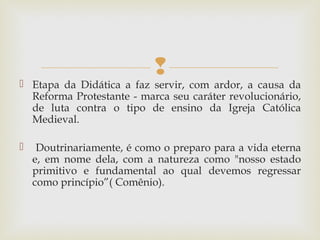 
 Etapa da Didática a faz servir, com ardor, a causa da
Reforma Protestante - marca seu caráter revolucionário,
de luta contra o tipo de ensino da Igreja Católica
Medieval.
 Doutrinariamente, é como o preparo para a vida eterna
e, em nome dela, com a natureza como "nosso estado
primitivo e fundamental ao qual devemos regressar
como princípio”( Comênio).
 