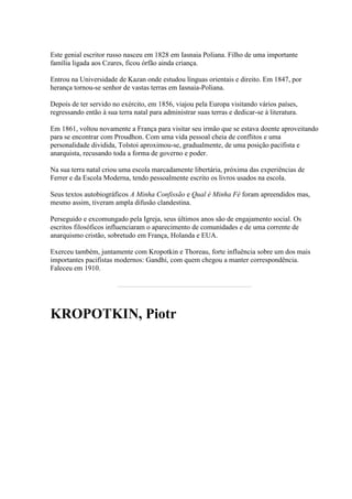 Este genial escritor russo nasceu em 1828 em Iasnaia Poliana. Filho de uma importante
família ligada aos Czares, ficou órfão ainda criança.
Entrou na Universidade de Kazan onde estudou línguas orientais e direito. Em 1847, por
herança tornou-se senhor de vastas terras em Iasnaia-Poliana.
Depois de ter servido no exército, em 1856, viajou pela Europa visitando vários países,
regressando então à sua terra natal para administrar suas terras e dedicar-se à literatura.
Em 1861, voltou novamente a França para visitar seu irmão que se estava doente aproveitando
para se encontrar com Proudhon. Com uma vida pessoal cheia de conflitos e uma
personalidade dividida, Tolstoi aproximou-se, gradualmente, de uma posição pacifista e
anarquista, recusando toda a forma de governo e poder.
Na sua terra natal criou uma escola marcadamente libertária, próxima das experiências de
Ferrer e da Escola Moderna, tendo pessoalmente escrito os livros usados na escola.
Seus textos autobiográficos A Minha Confissão e Qual é Minha Fé foram apreendidos mas,
mesmo assim, tiveram ampla difusão clandestina.
Perseguido e excomungado pela Igreja, seus últimos anos são de engajamento social. Os
escritos filosóficos influenciaram o aparecimento de comunidades e de uma corrente de
anarquismo cristão, sobretudo em França, Holanda e EUA.
Exerceu também, juntamente com Kropotkin e Thoreau, forte influência sobre um dos mais
importantes pacifistas modernos: Gandhi, com quem chegou a manter correspondência.
Faleceu em 1910.
KROPOTKIN, Piotr
 