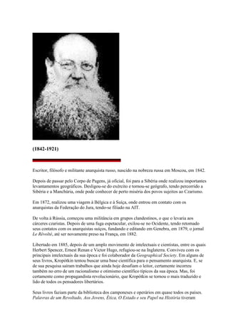 (1842-1921)
Escritor, filósofo e militante anarquista russo, nascido na nobreza russa em Moscou, em 1842.
Depois de passar pelo Corpo de Pagens, já oficial, foi para a Sibéria onde realizou importantes
levantamentos geográficos. Desligou-se do exército e tornou-se geógrafo, tendo percorrido a
Sibéria e a Manchúria, onde pode conhecer de perto miséria dos povos sujeitos ao Czarismo.
Em 1872, realizou uma viagem à Bélgica e à Suíça, onde entrou em contato com os
anarquistas da Federação do Jura, tendo-se filiado na AIT.
De volta à Rússia, começou uma militância em grupos clandestinos, o que o levaria aos
cárceres czaristas. Depois de uma fuga espetacular, exilou-se no Ocidente, tendo retomado
seus contatos com os anarquistas suíços, fundando e editando em Genebra, em 1879, o jornal
Le Révolté, até ser novamente preso na França, em 1882.
Libertado em 1885, depois de um amplo movimento de intelectuais e cientistas, entre os quais
Herbert Spencer, Ernest Renan e Victor Hugo, refugiou-se na Inglaterra. Conviveu com os
principais intelectuais da sua época e foi colaborador da Geographical Society. Em alguns de
seus livros, Kropótkin tentou buscar uma base científica para o pensamento anarquista. E, se
de sua pesquisa saíram trabalhos que ainda hoje desafiam o leitor, certamente incorreu
também no erro de um racionalismo e otimismo científico típicos da sua época. Mas, foi
certamente como propagandista revolucionário, que Kropótkin se tornou o mais traduzido e
lido de todos os pensadores libertários.
Seus livros faziam parte da biblioteca dos camponeses e operários em quase todos os países.
Palavras de um Revoltado, Aos Jovens, Ética, O Estado e seu Papel na História tiveram
 