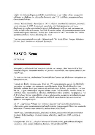 edições em inúmeras línguas e em todos os continentes. O seu verbete sobre o anarquismo
publicado na edição da Encyclopaedia Braitannica de 1910 é, até hoje, uma das mais bem
elaboradas definições.
Voltou à Rússia durante a Revolução de 1917. Crítico do autoritarismo comunista, escreveu a
Lenin em março de 1920, denunciando a evolução autoritária que estava ocorrendo,
divulgando, em junho, uma carta aberta aos trabalhadores do ocidente onde alertava para a
evolução da Revolução Soviética. Em 21 de dezembro, voltou a fazer novas críticas em carta
enviada ao dirigente comunista. Morreu em 8 de fevereiro de 1921. Seu funeral foi a última
grande manifestação pública do anarquismo russo.
Entre os seus principais livros estão A Conquista do Pão, Apoio Mútuo, Campos, Fábricas e
Oficinas, Ética Anarquista e A Grande Revolução.
VASCO, Neno
(1878-1920)
Advogado, jornalista e escritor anarquista, nascido em Portugal a 9 de maio de 1878. Seu
nome era Gregório Nazianzeno Moreira de Queirós e Vasconcelos, mas ficaria conhecido por
Neno Vasco.
Fez parte do grupo de estudantes da Universidade de Coimbra que aderiram ao anarquismo no
começo do século.
Formado em direito, emigrou para o Brasil em 1901, para se juntar a seu pai. Em São Paulo
logo entrou em contato com anarquistas como Benjamim Mota, Ricardo Gonçalves e os
libertários italianos. Participou então da edição de O Amigo do Povo, que começou a circular
em 1902. Algum tempo depois lançou a revista Aurora. Este movimento editorial haveria de
contribuir para o crescimento da influência libertária nos meios operários. Nas páginas da Voz
do Trabalhador travou uma polêmica sobre as relações entre anarquismo e sindicalismo, que
é fundamental para entender a forma como os libertários se situaram face ao movimento
operário e suas organizações.
Em 1911, regressou a Portugal onde continuou a desenvolver sua militância anarquista,
colaborando com a imprensa anarquista brasileira como correspondente. Na revista anarquista
portuguesa A Sementeira escreveu sobre a situação social no Brasil.
Neno Vasco, licenciado em direito, intelectual brilhante, um dos mais influentes militantes
libertários de Portugal e do Brasil, morreu de tuberculose e pobre em 1920, no norte de
Portugal.
O seu principal livro é A Concepção Anarquista do Sindicalismo, publicado em 1923 pela
editorial do jornal anarco-sindicalista A Batalha e re-editado em 1984.
 
