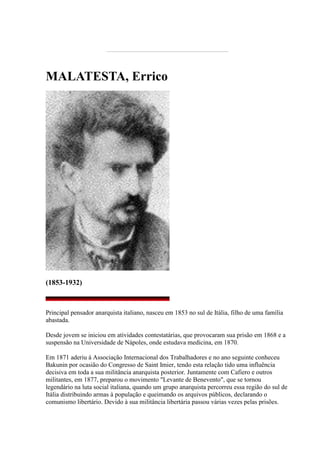 MALATESTA, Errico
(1853-1932)
Principal pensador anarquista italiano, nasceu em 1853 no sul de Itália, filho de uma família
abastada.
Desde jovem se iniciou em atividades contestatárias, que provocaram sua prisão em 1868 e a
suspensão na Universidade de Nápoles, onde estudava medicina, em 1870.
Em 1871 aderiu à Associação Internacional dos Trabalhadores e no ano seguinte conheceu
Bakunin por ocasião do Congresso de Saint Imier, tendo esta relação tido uma influência
decisiva em toda a sua militância anarquista posterior. Juntamente com Cafiero e outros
militantes, em 1877, preparou o movimento "Levante de Benevento", que se tornou
legendário na luta social italiana, quando um grupo anarquista percorreu essa região do sul de
Itália distribuindo armas à população e queimando os arquivos públicos, declarando o
comunismo libertário. Devido à sua militância libertária passou várias vezes pelas prisões.
 