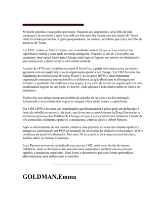 Militante operária e anarquista americana. Segundo seu depoimento seria filha de mãe
mexicana e de um índio e após ficar órfã aos três anos foi levada para um rancho do Texas
onde foi criada por um tio. Alguns pesquisadores, no entanto, acreditam que Lucy era filha de
escravos do Texas.
Em 1870, conheceu Albert Parsons, um ex-soldado confederal que se veio a tornar um
republicano radical e mais tarde militante anarquista. Forçados a sair do Texas pelo seu
casamento inter-racial foram para Chicago onde logo se ligaram aos setores revolucionários
que começavam a desenvolver o movimento sindical.
A partir de 1878 Lucy colabora no jornal O Socialista, a partir daí torna-se uma escritora e
agitadora com um papel decisivo na organização operária de Chicago. Em 1883 foi uma das
fundadoras da International Working People's Association (IWPA), uma importante
organização anarquista internacionalista e defensora da ação direta que se distinguia por
defender a igualdade das mulheres e dos negros. Lucy além de militar na organização era uma
colaboradora regular do seu jornal O Alarme, onde apelava à ação direta contra os ricos e os
poderosos.
Muitos dos seus artigos tratavam também da questão do racismo e da discriminação
defendendo a necessidade dos negros se integrar à luta social contra o capitalismo.
Em 1886 a IPWA foi uma das organizações que desencadeou a greve geral em defesa das 8
horas de trabalho no primeiro de maio, que levou aos acontecimentos da Praça Haymarket e
ao famoso processo dos Mártires de Chicago em que a justiça americana condenou à morte de
três conhecidos militantes operários e anarquistas, entre os quais o Albert Parsons.
Após o enforcamento do seu marido, manteve uma presença ativa no movimento operário e
anarquista, participando em 1905 da fundação da confederação sindical revolucionária IWW e
colaborou no jornal O Libertador. Nos anos 30, no contexto da avanço do nazi-fascismo,
decidiu aderir ao Partido Comunista.
Lucy Parsons morreu no incêndio da sua casa em 1942, após meio século de intensa
militância, onde se destacou como uma das mais importantes mulheres do movimento
operário e anarquista americano. Seus livros e documentos pessoais foram apreendidos
arbitrariamente pela polícia após o incêndio.
GOLDMAN,Emma
 