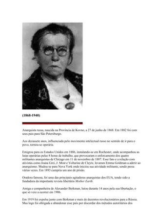 (1868-1940)
Anarquista russa, nascida na Província de Kovno, a 27 de junho de 1868. Em 1882 foi com
seus pais para São Petersburgo.
Aos dezassete anos, influenciada pelo movimento intelectual russo no sentido de ir para o
povo, tornou-se operária.
Emigrou para os Estados Unidos em 1886, instalando-se em Rochester, onde acompanhou as
lutas operárias pelas 8 horas de trabalho, que provocaram o enforcamento dos quatro
militantes anarquistas de Chicago em 11 de novembro de 1887. Esse fato e a relação com
ativistas como Joana Grei, J. Most e Voltarine de Cleyre, levaram Emma Goldman a aderir ao
anarquismo. Mudou-se para Nova York onde iniciou sua atividade militante, sendo presa
várias vezes. Em 1893 cumpriu um ano de prisão.
Oradora famosa, foi uma das principais agitadoras anarquistas dos EUA, tendo sido a
fundadora da importante revista libertária Mother Earth.
Amiga e companheira de Alexander Berkman, lutou durante 14 anos pela sua libertação, o
que só veio a ocorrer em 1906.
Em 1919 foi expulsa junto com Berkman e mais de duzentos revolucionários para a Rússia.
Mas logo foi obrigada a abandonar esse país por discordar dos métodos autoritários dos
 