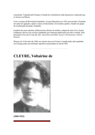 comunistas. Viajando pela Europa e Canadá fez conferências onde denunciou a repressão que
se iniciava na Rússia.
Com o começo da Revolução Espanhola, vai para Barcelona em 1936, percorrendo a Espanha
em ações de agitação e apoio à causa revolucionária. Em Londres ajudou a fundar um grupo
de coordenação da ajuda a Espanha.
Lutadora da causa operária, defensora dos direitos da mulher e adepta do amor livre, Emma
Goldaman, deixou seus escritos espalhados por inúmeras publicações de todo o mundo. Seus
principais livros são Living My Life, Anarchism and Other Essays e Puritanismo e Outros
Ensaios.
Morreu em 14 de maio de 1940, aos setenta anos em Toronto, Canadá tendo sido sepultada
em Chicago junto aos militantes operários assassinados no século XIX.
CLEYRE, Voltairine de
(1869-1912)
 
