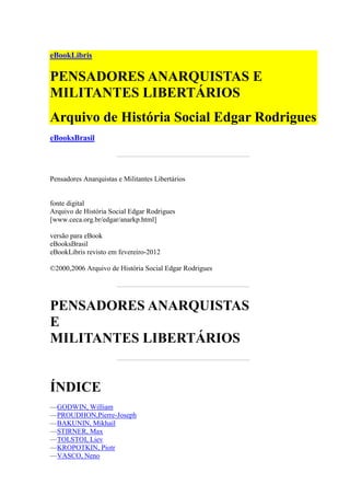 eBookLibris
PENSADORES ANARQUISTAS E
MILITANTES LIBERTÁRIOS
Arquivo de História Social Edgar Rodrigues
eBooksBrasil
Pensadores Anarquistas e Militantes Libertários
fonte digital
Arquivo de História Social Edgar Rodrigues
[www.ceca.org.br/edgar/anarkp.html]
versão para eBook
eBooksBrasil
eBookLibris revisto em fevereiro-2012
©2000,2006 Arquivo de História Social Edgar Rodrigues
PENSADORES ANARQUISTAS
E
MILITANTES LIBERTÁRIOS
ÍNDICE
—GODWIN, William
—PROUDHON,Pierre-Joseph
—BAKUNIN, Mikhail
—STIRNER, Max
—TOLSTOI, Liev
—KROPOTKIN, Piotr
—VASCO, Neno
 