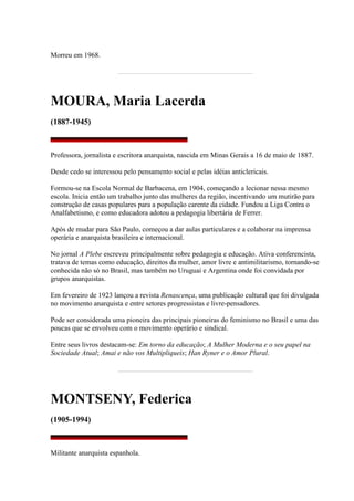 Morreu em 1968.
MOURA, Maria Lacerda
(1887-1945)
Professora, jornalista e escritora anarquista, nascida em Minas Gerais a 16 de maio de 1887.
Desde cedo se interessou pelo pensamento social e pelas idéias anticlericais.
Formou-se na Escola Normal de Barbacena, em 1904, começando a lecionar nessa mesmo
escola. Inicia então um trabalho junto das mulheres da região, incentivando um mutirão para
construção de casas populares para a população carente da cidade. Fundou a Liga Contra o
Analfabetismo, e como educadora adotou a pedagogia libertária de Ferrer.
Após de mudar para São Paulo, começou a dar aulas particulares e a colaborar na imprensa
operária e anarquista brasileira e internacional.
No jornal A Plebe escreveu principalmente sobre pedagogia e educação. Ativa conferencista,
tratava de temas como educação, direitos da mulher, amor livre e antimilitarismo, tornando-se
conhecida não só no Brasil, mas também no Uruguai e Argentina onde foi convidada por
grupos anarquistas.
Em fevereiro de 1923 lançou a revista Renascença, uma publicação cultural que foi divulgada
no movimento anarquista e entre setores progressistas e livre-pensadores.
Pode ser considerada uma pioneira das principais pioneiras do feminismo no Brasil e uma das
poucas que se envolveu com o movimento operário e sindical.
Entre seus livros destacam-se: Em torno da educação; A Mulher Moderna e o seu papel na
Sociedade Atual; Amai e não vos Multipliqueis; Han Ryner e o Amor Plural.
MONTSENY, Federica
(1905-1994)
Militante anarquista espanhola.
 