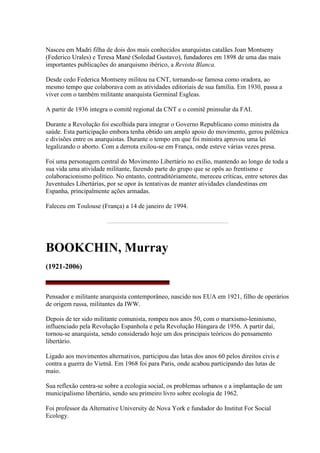 Nasceu em Madri filha de dois dos mais conhecidos anarquistas catalães Joan Montseny
(Federico Urales) e Teresa Mané (Soledad Gustavo), fundadores em 1898 de uma das mais
importantes publicações do anarquismo ibérico, a Revista Blanca.
Desde cedo Federica Montseny militou na CNT, tornando-se famosa como oradora, ao
mesmo tempo que colaborava com as atividades editoriais de sua família. Em 1930, passa a
viver com o também militante anarquista Germinal Esgleas.
A partir de 1936 integra o comitê regional da CNT e o comitê pninsular da FAI.
Durante a Revolução foi escolhida para integrar o Governo Republicano como ministra da
saúde. Esta participação embora tenha obtido um amplo apoio do movimento, gerou polêmica
e divisões entre os anarquistas. Durante o tempo em que foi ministra aprovou uma lei
legalizando o aborto. Com a derrota exilou-se em França, onde esteve várias vezes presa.
Foi uma personagem central do Movimento Libertário no exílio, mantendo ao longo de toda a
sua vida uma atividade militante, fazendo parte do grupo que se opôs ao frentismo e
colaboracionismo político. No entanto, contraditóriamente, mereceu críticas, entre setores das
Juventudes Libertárias, por se opor às tentativas de manter atividades clandestinas em
Espanha, principalmente ações armadas.
Faleceu em Toulouse (França) a 14 de janeiro de 1994.
BOOKCHIN, Murray
(1921-2006)
Pensador e militante anarquista contemporâneo, nascido nos EUA em 1921, filho de operários
de origem russa, militantes da IWW.
Depois de ter sido militante comunista, rompeu nos anos 50, com o marxismo-leninismo,
influenciado pela Revolução Espanhola e pela Revolução Húngara de 1956. A partir daí,
tornou-se anarquista, sendo considerado hoje um dos principais teóricos do pensamento
libertário.
Ligado aos movimentos alternativos, participou das lutas dos anos 60 pelos direitos civis e
contra a guerra do Vietnã. Em 1968 foi para Paris, onde acabou participando das lutas de
maio.
Sua reflexão centra-se sobre a ecologia social, os problemas urbanos e a implantação de um
municipalismo libertário, sendo seu primeiro livro sobre ecologia de 1962.
Foi professor da Alternative University de Nova York e fundador do Institut For Social
Ecology.
 