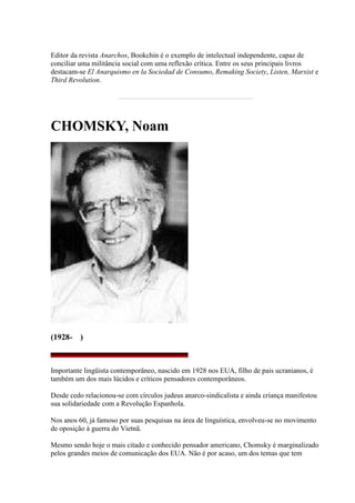 Editor da revista Anarchos, Bookchin é o exemplo de intelectual independente, capaz de
conciliar uma militância social com uma reflexão crítica. Entre os seus principais livros
destacam-se El Anarquismo en la Sociedad de Consumo, Remaking Society, Listen, Marxist e
Third Revolution.
CHOMSKY, Noam
(1928- )
Importante lingüista contemporâneo, nascido em 1928 nos EUA, filho de pais ucranianos, é
também um dos mais lúcidos e críticos pensadores contemporâneos.
Desde cedo relacionou-se com círculos judeus anarco-sindicalista e ainda criança manifestou
sua solidariedade com a Revolução Espanhola.
Nos anos 60, já famoso por suas pesquisas na área de linguística, envolveu-se no movimento
de oposição à guerra do Vietnã.
Mesmo sendo hoje o mais citado e conhecido pensador americano, Chomsky é marginalizado
pelos grandes meios de comunicação dos EUA. Não é por acaso, um dos temas que tem
 
