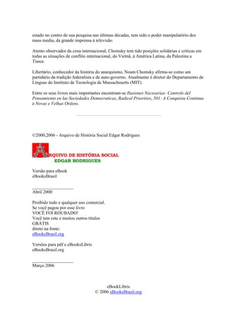 estado no centro de sua pesquisa nas últimas décadas, tem sido o poder manipulatório dos
mass media, da grande imprensa à televisão.
Atento observador da cena internacional, Chomsky tem tido posições solidárias e críticas em
todas as situações de conflito internacional, do Vietnã, à América Latina, da Palestina a
Timor.
Libertário, conhecedor da história do anarquismo, Noam Chomsky afirma-se como um
partidário da tradição federalista e de auto-governo. Atualmente é diretor do Departamento de
Línguas do Instituto de Tecnologia de Massachusetts (MIT).
Entre os seus livros mais importantes encontram-se Ilusiones Necesarias: Controle del
Pensamiento en las Sociedades Democraticas, Radical Priorities, 501: A Conquista Continua
e Novas e Velhas Ordens.
©2000,2006 - Arquivo de História Social Edgar Rodrigues
Versão para eBook
eBooksBrasil
__________________
Abril 2000
Proibido todo e qualquer uso comercial.
Se você pagou por esse livro
VOCÊ FOI ROUBADO!
Você tem este e muitos outros títulos
GRÁTIS
direto na fonte:
eBooksBrasil.org
Versões para pdf e eBooksLibris
eBooksBrasil.org
__________________
Março 2006
eBookLibris
© 2006 eBooksBrasil.org
 