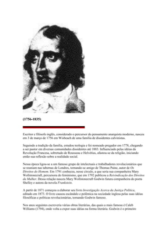 (1756-1835)
Escritor e filósofo inglês, considerado o percursor do pensamento anarquista moderno, nasceu
em 3 de março de 1756 em Wisbeach de uma família de dissidentes calvinistas.
Seguindo a tradição da família, estudou teologia e foi nomeado pregador em 1778, chegando
a ser pastor em diversas comunidades dissidentes até 1883. Influenciado pelas idéias da
Revolução Francesa, sobretudo de Rousseau e Helvétius, afastou-se da religião, iniciando
então sua reflexão sobre a realidade social.
Nessa época ligou-se a um famoso grupo de intelectuais e trabalhadores revolucionários que
se reuniam nas tabernas de Londres, tornando-se amigo de Thomas Paine, autor de Os
Direitos do Homem. Em 1791 conheceu, nesse círculo, a que seria sua companheira Mary
Wollstonecraft, percursora do feminismo, que em 1792 publicou a Reivindicação dos Direitos
da Mulher. Dessa relação nasceu Mary Wollstonecraft Godwin futura companheira do poeta
Shelley e autora da novela Frankstein.
A partir de 1871 começou a elaborar seu livro Investigação Acerca da Justiça Política,
editado em 1873. O livro causou escândalo e polêmica na sociedade inglesa pelas suas idéias
filosóficas e políticas revolucionárias, tornando Godwin famoso.
Nos anos seguintes escreveria várias obras literárias, das quais a mais famosa é Caleb
Williams (1794), onde volta a expor suas idéias na forma literária. Godwin é o primeiro
 