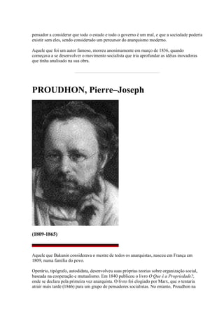 pensador a considerar que todo o estado e todo o governo é um mal, e que a sociedade poderia
existir sem eles, sendo considerado um percursor do anarquismo moderno.
Aquele que foi um autor famoso, morreu anonimamente em março de 1836, quando
começava a se desenvolver o movimento socialista que iria aprofundar as idéias inovadoras
que tinha analisado na sua obra.
PROUDHON, Pierre–Joseph
(1809-1865)
Aquele que Bakunin considerava o mestre de todos os anarquistas, nasceu em França em
1809, numa família do povo.
Operário, tipógrafo, autodidata, desenvolveu suas próprias teorias sobre organização social,
baseada na cooperação e mutualismo. Em 1840 publicou o livro O Que é a Propriedade?,
onde se declara pela primeira vez anarquista. O livro foi elogiado por Marx, que o tentaria
atrair mais tarde (1846) para um grupo de pensadores socialistas. No entanto, Proudhon na
 