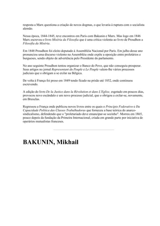 resposta a Marx questiona a criação de novos dogmas, o que levaria à ruptura com o socialista
alemão.
Nessa época, 1844-1845, teve encontros em Paris com Bakunin e Marx. Mas logo em 1846
Marx escreveu o livro Miséria da Filosofia que é uma crítica violenta ao livro de Proudhon a
Filosofia da Miséria.
Em 1848 Proudhon foi eleito deputado à Assembléia Nacional por Paris. Em julho desse ano
pronunciou uma discurso violento na Assembléia onde expõe a oposição entre proletários e
burgueses, sendo objeto de advertência pelo Presidente do parlamento.
No ano seguinte Proudhon tentou organizar o Banco do Povo, que não conseguiu prosperar.
Seus artigos no jornal Representant du Peuple e Le Peuple valem-lhe vários processos
judiciais que o obrigam a se exilar na Bélgica.
De volta à França foi preso em 1849 tendo ficado na prisão até 1852, onde continuou
escrevendo.
A edição do livro De la Justice dans la Révolution et dans L'Eglise, esgotado em poucos dias,
provocou novo escândalo e um novo processo judicial, que o obrigou a exilar-se, novamente,
em Bruxelas.
Regressou a França onde publicou novos livros entre os quais o Princípio Federativo e Da
Capacidade Política das Classes Trabalhadoras que forneceu a base teórica do anarco-
sindicalismo, defendendo que o "proletariado deve emancipar-se sozinho". Morreu em 1865,
pouco depois da fundação da Primeira Internacional, criada em grande parte por iniciativa de
operários mutualistas franceses.
BAKUNIN, Mikhail
 
